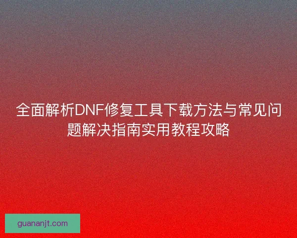 全面解析DNF修复工具下载方法与常见问题解决指南实用教程攻略