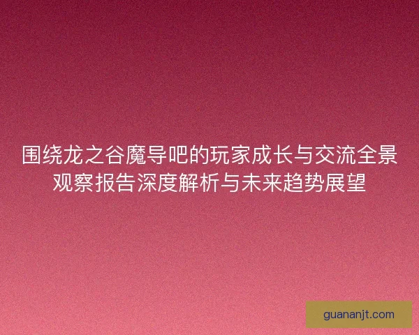 围绕龙之谷魔导吧的玩家成长与交流全景观察报告深度解析与未来趋势展望