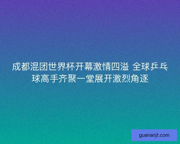 成都混团世界杯开幕激情四溢 全球乒乓球高手齐聚一堂展开激烈角逐