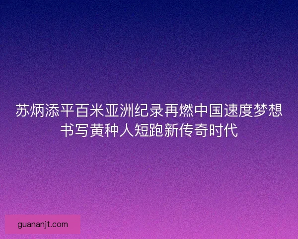 苏炳添平百米亚洲纪录再燃中国速度梦想书写黄种人短跑新传奇时代