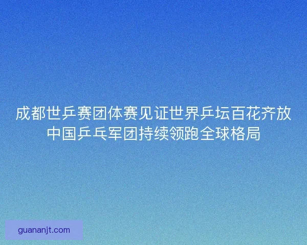 成都世乒赛团体赛见证世界乒坛百花齐放中国乒乓军团持续领跑全球格局 成都世乒赛团体赛见证世界乒坛百花齐放中国乒乓军团持续领跑全球格局