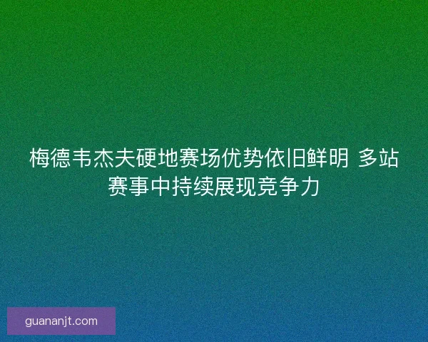 梅德韦杰夫硬地赛场优势依旧鲜明 多站赛事中持续展现竞争力