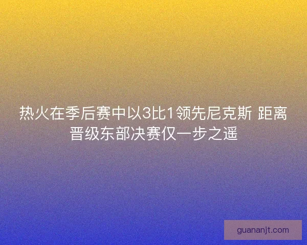 热火在季后赛中以3比1领先尼克斯 距离晋级东部决赛仅一步之遥