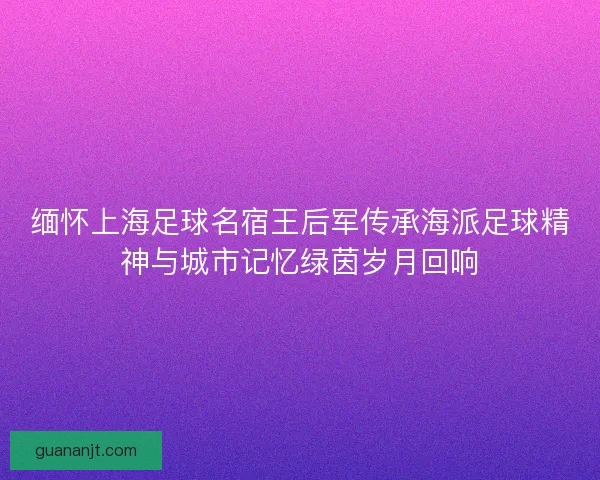 缅怀上海足球名宿王后军传承海派足球精神与城市记忆绿茵岁月回响 缅怀上海足球名宿王后军传承海派足球精神与城市记忆绿茵岁月回响