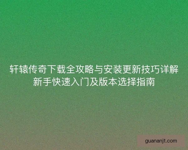 轩辕传奇下载全攻略与安装更新技巧详解新手快速入门及版本选择指南