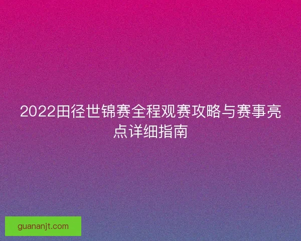 2022田径世锦赛全程观赛攻略与赛事亮点详细指南