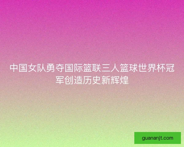 中国女队勇夺国际篮联三人篮球世界杯冠军创造历史新辉煌
