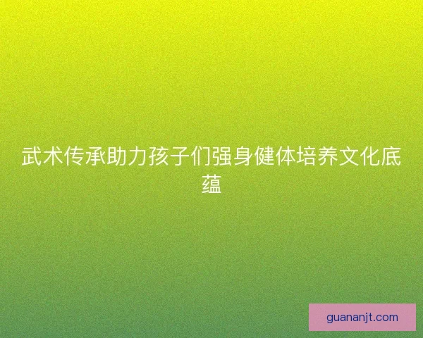 武术传承助力孩子们强身健体培养文化底蕴