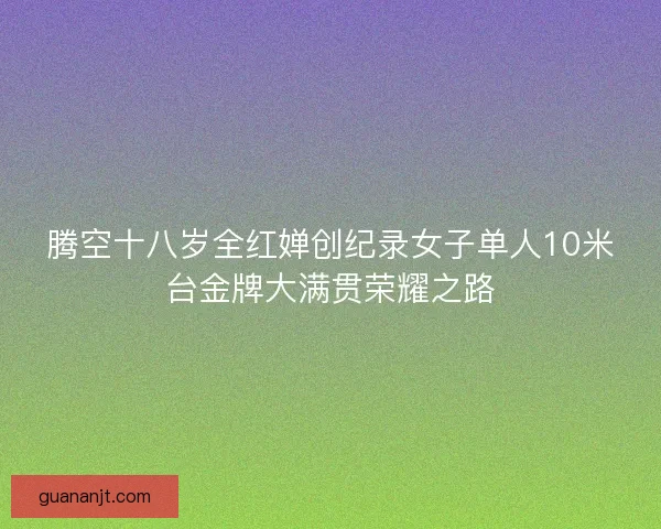 腾空十八岁全红婵创纪录女子单人10米台金牌大满贯荣耀之路