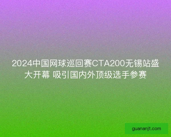 2024中国网球巡回赛CTA200无锡站盛大开幕 吸引国内外顶级选手参赛