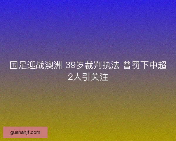国足迎战澳洲 39岁裁判执法 曾罚下中超2人引关注