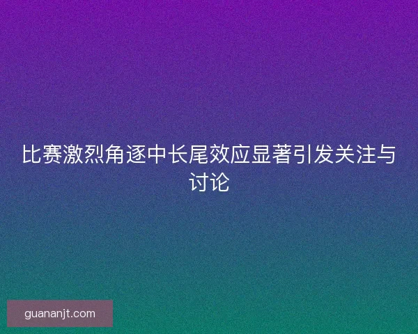 比赛激烈角逐中长尾效应显著引发关注与讨论