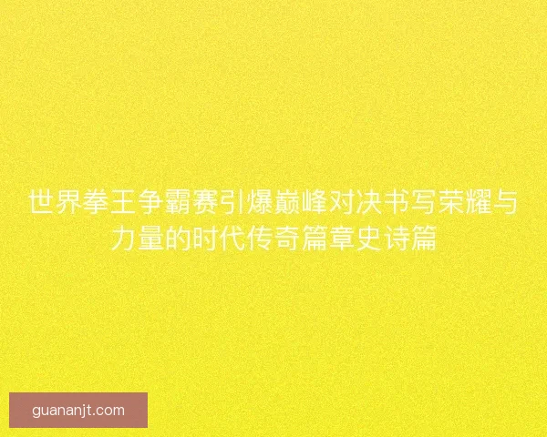 世界拳王争霸赛引爆巅峰对决书写荣耀与力量的时代传奇篇章史诗篇