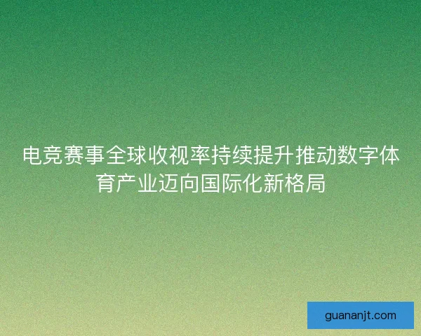 电竞赛事全球收视率持续提升推动数字体育产业迈向国际化新格局 电竞赛事全球收视率持续提升推动数字体育产业迈向国际化新格局