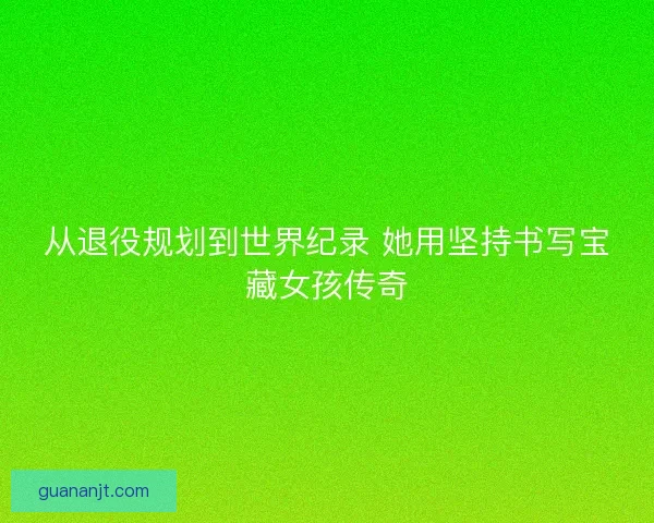 从退役规划到世界纪录 她用坚持书写宝藏女孩传奇 从退役规划到世界纪录 她用坚持书写宝藏女孩传奇