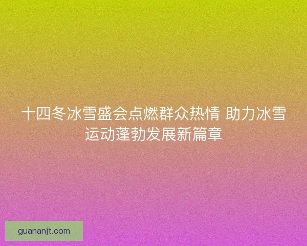 十四冬冰雪盛会点燃群众热情 助力冰雪运动蓬勃发展新篇章