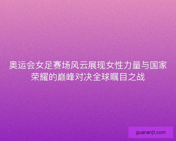 奥运会女足赛场风云展现女性力量与国家荣耀的巅峰对决全球瞩目之战