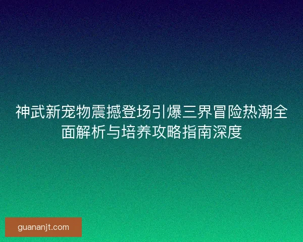 神武新宠物震撼登场引爆三界冒险热潮全面解析与培养攻略指南深度