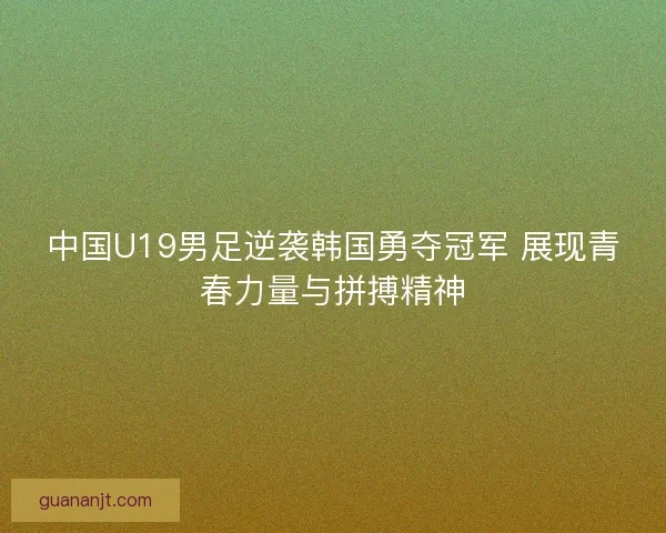 中国U19男足逆袭韩国勇夺冠军 展现青春力量与拼搏精神