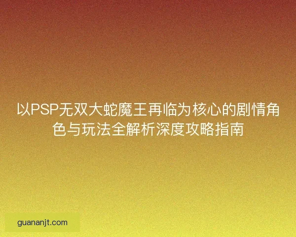 以PSP无双大蛇魔王再临为核心的剧情角色与玩法全解析深度攻略指南