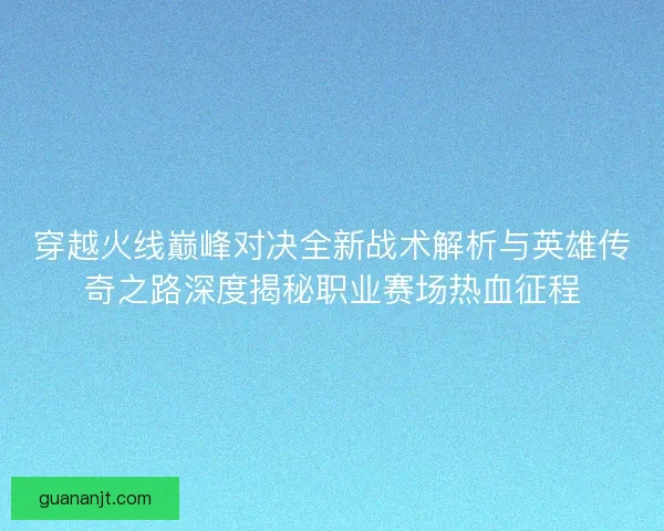 穿越火线巅峰对决全新战术解析与英雄传奇之路深度揭秘职业赛场热血征程
