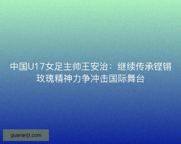 中国U17女足主帅王安治：继续传承铿锵玫瑰精神力争冲击国际舞台