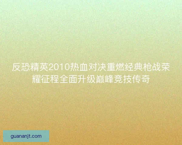 反恐精英2010热血对决重燃经典枪战荣耀征程全面升级巅峰竞技传奇