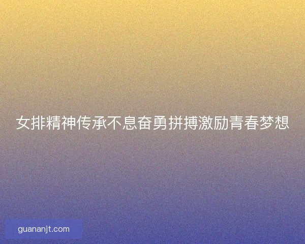 女排精神传承不息奋勇拼搏激励青春梦想