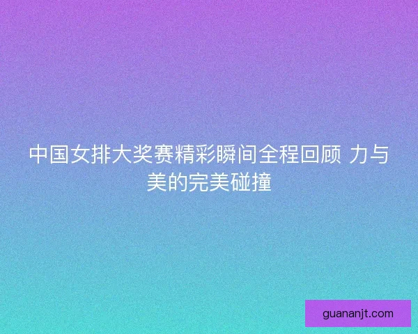 中国女排大奖赛精彩瞬间全程回顾 力与美的完美碰撞 中国女排大奖赛精彩瞬间全程回顾 力与美的完美碰撞